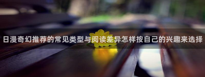 漫画免费看热门作品推荐:日漫奇幻推荐的常见类型与阅读差异怎样按自己的兴趣来选择