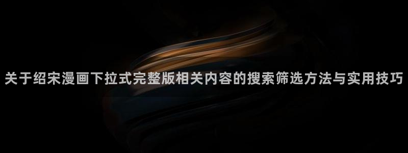 漫画免费看作品检索：关于绍宋漫画下拉式完整版相关内容的搜索筛选方法与实用技巧